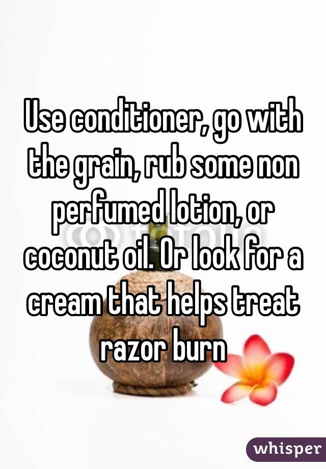 Use conditioner, go with the grain, rub some non perfumed lotion, or coconut oil. Or look for a cream that helps treat razor burn