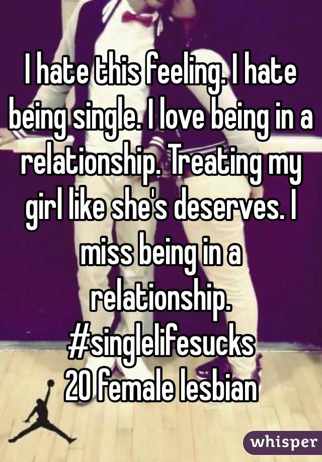 I hate this feeling. I hate being single. I love being in a relationship. Treating my girl like she's deserves. I miss being in a relationship. 
#singlelifesucks
20 female lesbian