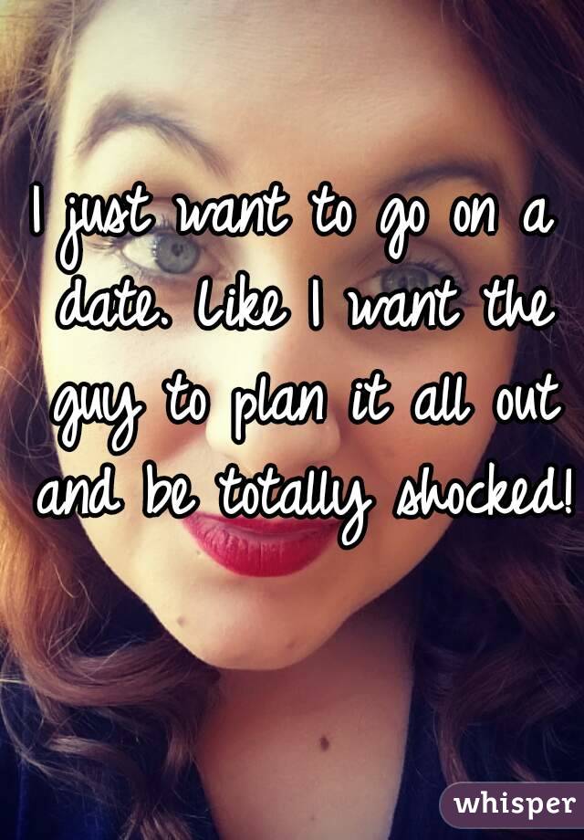 I just want to go on a date. Like I want the guy to plan it all out and be totally shocked! 