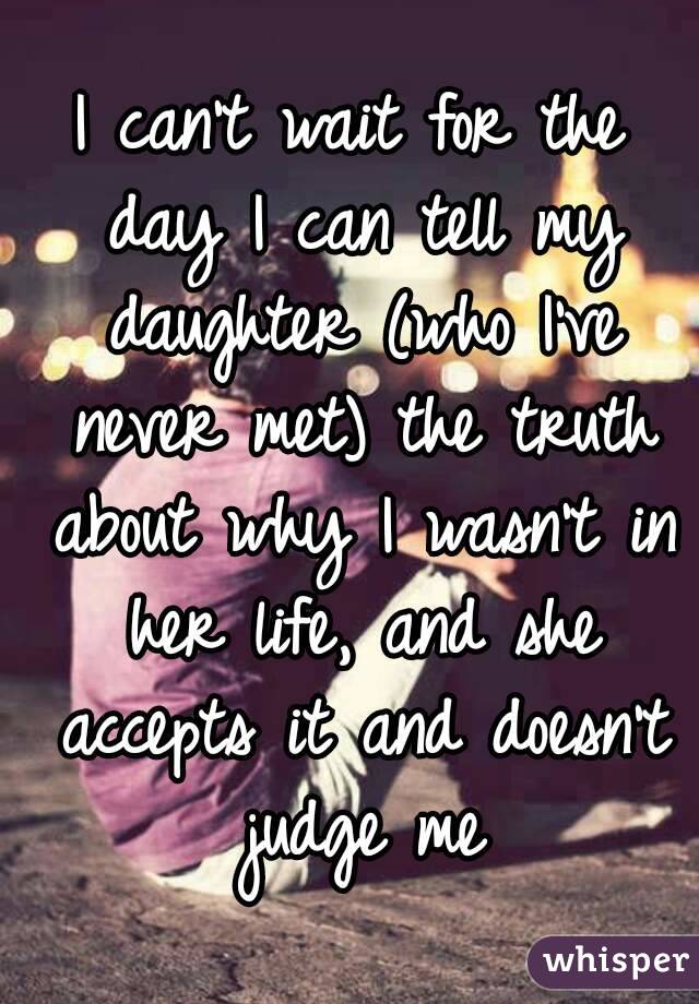 I can't wait for the day I can tell my daughter (who I've never met) the truth about why I wasn't in her life, and she accepts it and doesn't judge me
