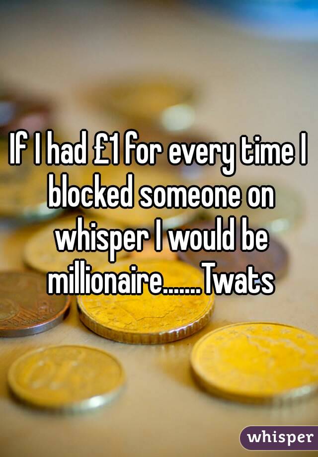 If I had £1 for every time I blocked someone on whisper I would be millionaire.......Twats