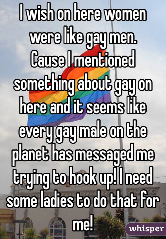 I wish on here women were like gay men. 
Cause I mentioned something about gay on here and it seems like every gay male on the planet has messaged me trying to hook up! I need some ladies to do that for me! 
