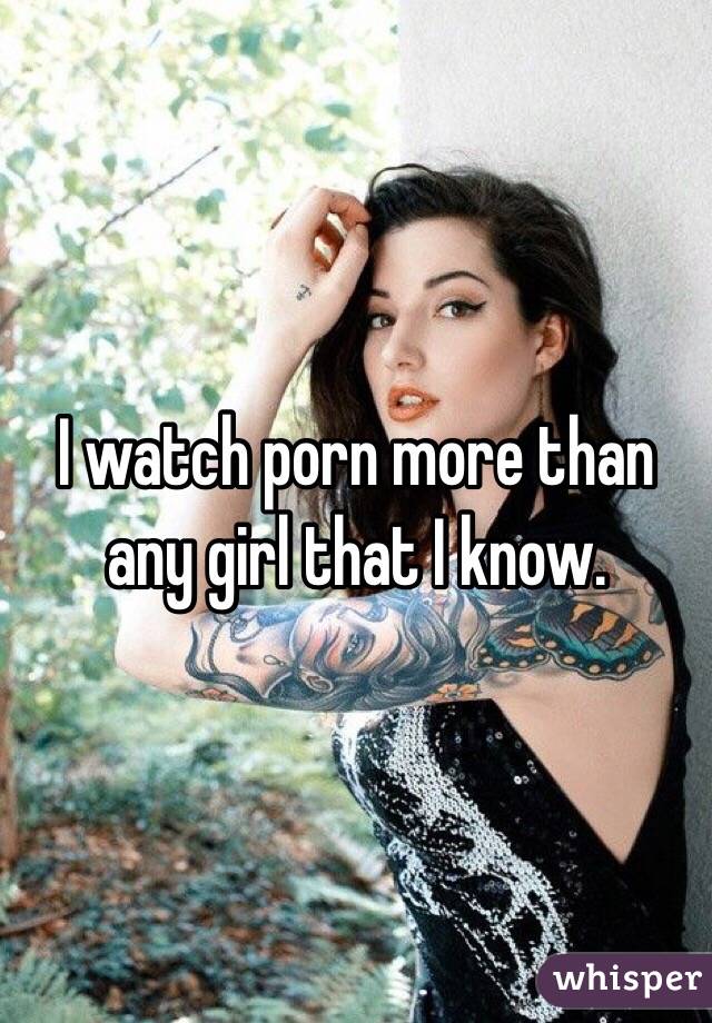 I watch porn more than any girl that I know. 