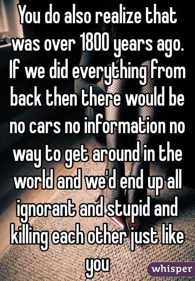 You do also realize that was over 1800 years ago. If we did everything from back then there would be no cars no information no way to get around in the world and we'd end up all ignorant and stupid and killing each other just like you