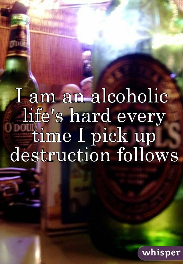 I am an alcoholic life's hard every time I pick up destruction follows