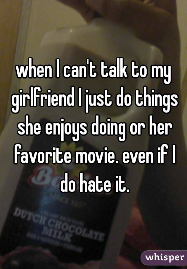 when I can't talk to my girlfriend I just do things she enjoys doing or her favorite movie. even if I do hate it.