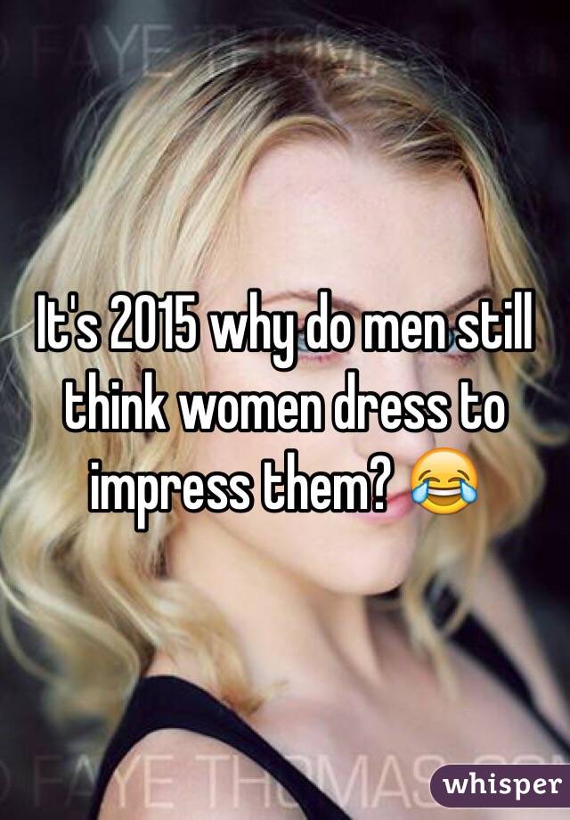 It's 2015 why do men still think women dress to impress them? 😂