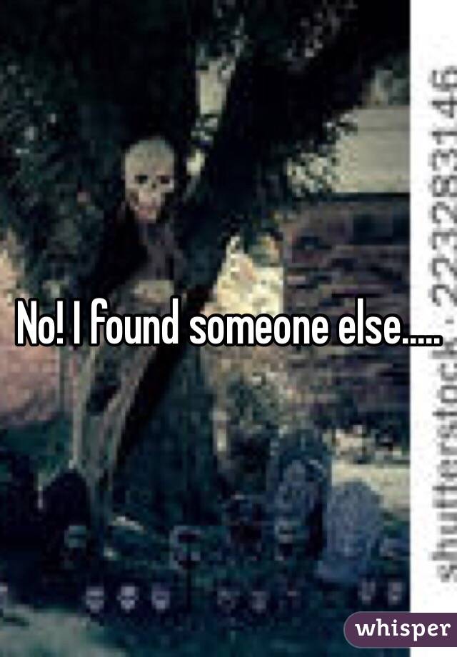 No! I found someone else.....