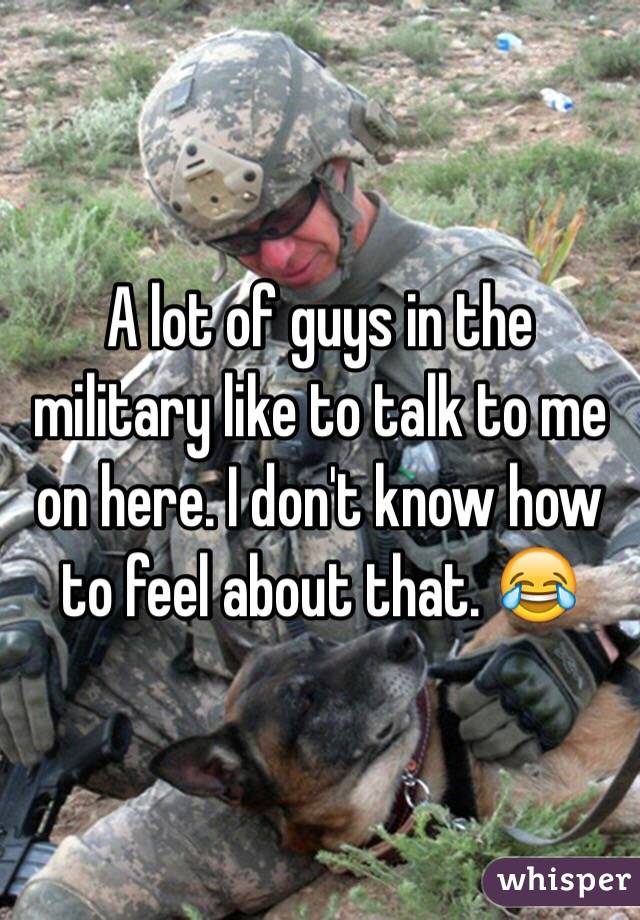 A lot of guys in the military like to talk to me on here. I don't know how to feel about that. 😂