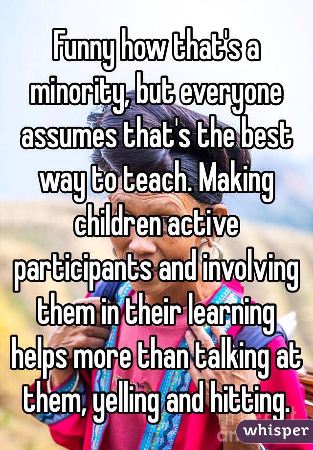 Funny how that's a minority, but everyone assumes that's the best way to teach. Making children active participants and involving them in their learning helps more than talking at them, yelling and hitting. 