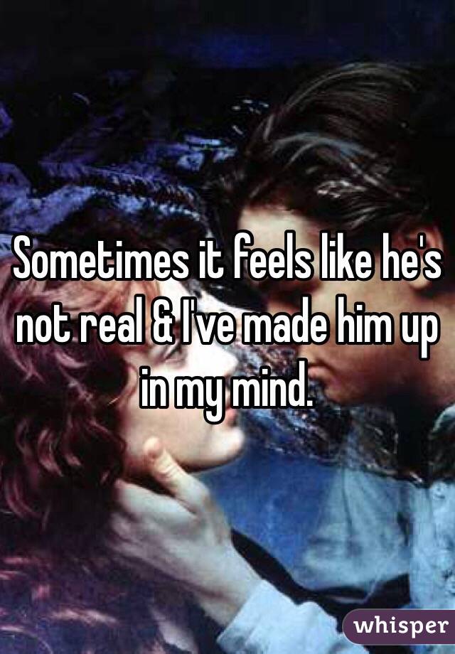 Sometimes it feels like he's not real & I've made him up in my mind. 