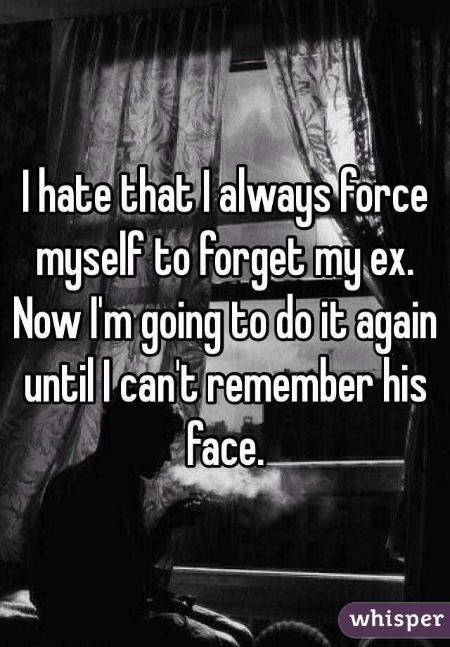 I hate that I always force myself to forget my ex. Now I'm going to do it again until I can't remember his face.