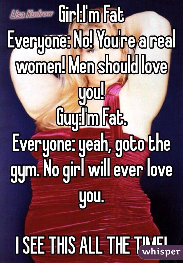 Girl:I'm Fat
Everyone: No! You're a real women! Men should love you!
Guy:I'm Fat.
Everyone: yeah, goto the gym. No girl will ever love you.

I SEE THIS ALL THE TIME!
