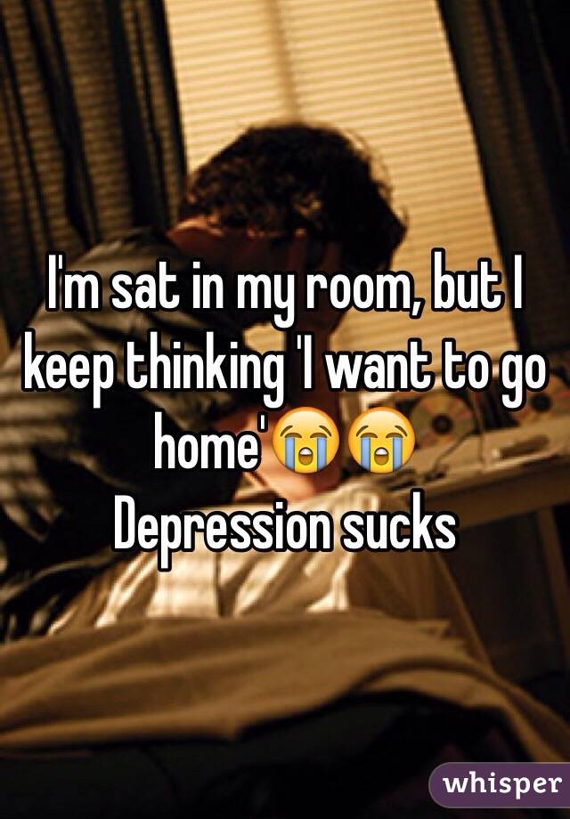 I'm sat in my room, but I keep thinking 'I want to go home'😭😭
Depression sucks