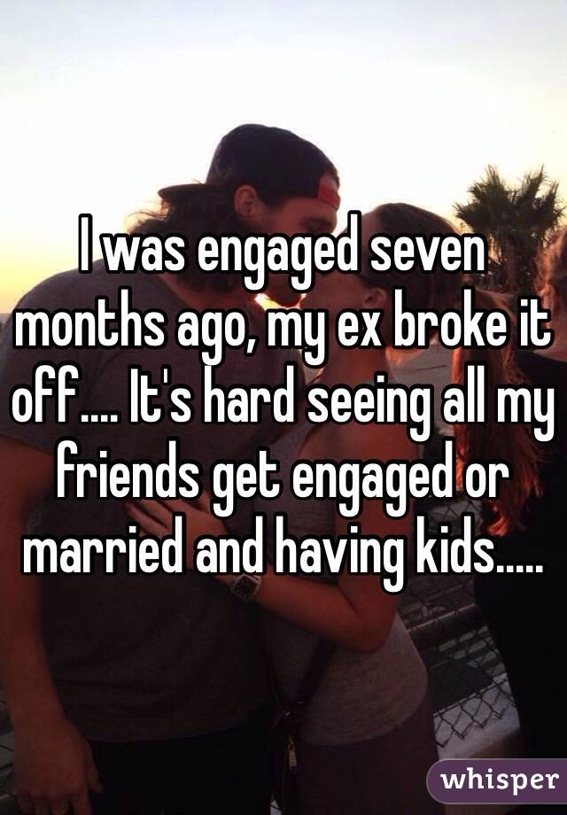 I was engaged seven months ago, my ex broke it off.... It's hard seeing all my friends get engaged or married and having kids.....