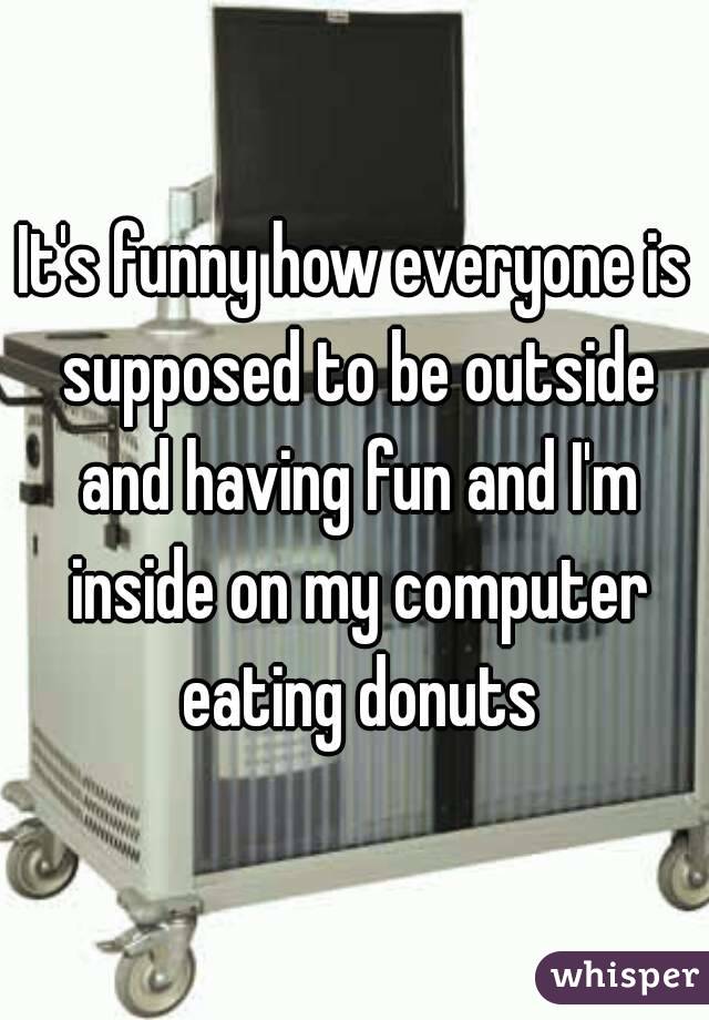 It's funny how everyone is supposed to be outside and having fun and I'm inside on my computer eating donuts
