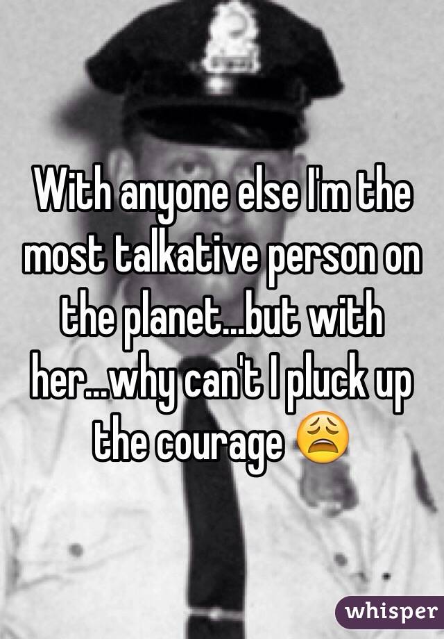 With anyone else I'm the most talkative person on the planet...but with her...why can't I pluck up the courage 😩