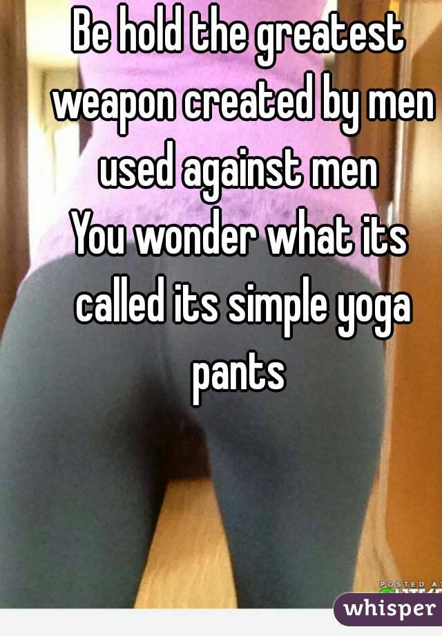 Be hold the greatest weapon created by men used against men 
You wonder what its called its simple yoga pants 
