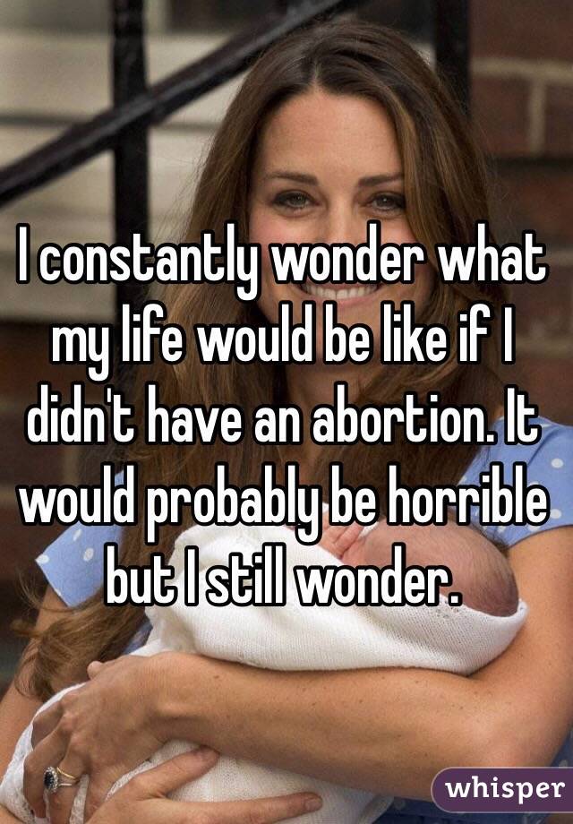 I constantly wonder what my life would be like if I didn't have an abortion. It would probably be horrible but I still wonder. 