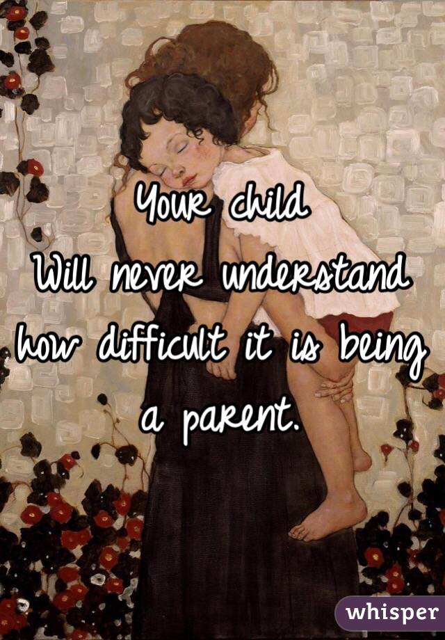 Your child
Will never understand how difficult it is being a parent. 