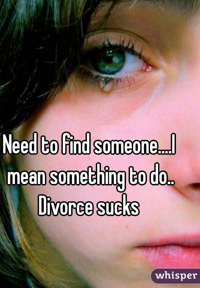 Need to find someone....I mean something to do..
Divorce sucks
