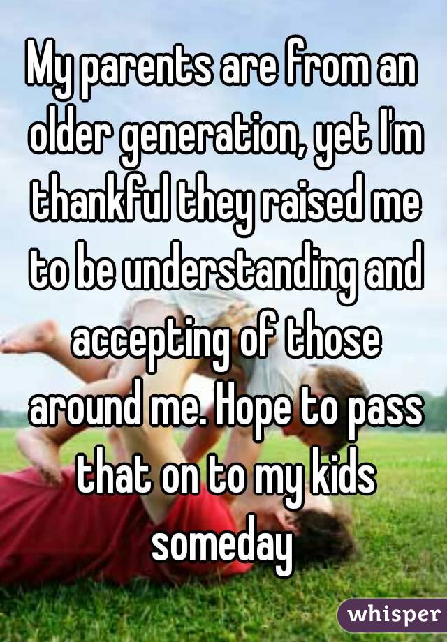My parents are from an older generation, yet I'm thankful they raised me to be understanding and accepting of those around me. Hope to pass that on to my kids someday 