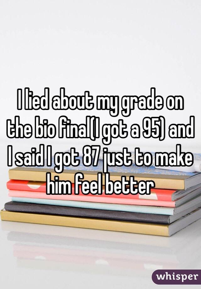 I lied about my grade on the bio final(I got a 95) and I said I got 87 just to make him feel better