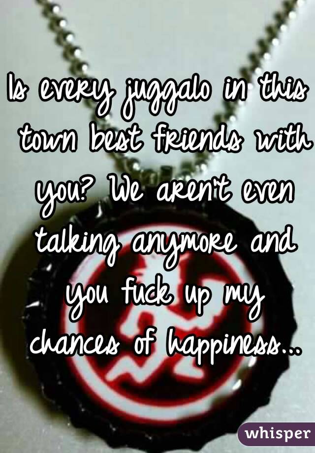 Is every juggalo in this town best friends with you? We aren't even talking anymore and you fuck up my chances of happiness...