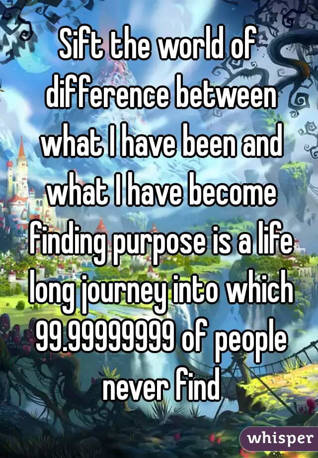 Sift the world of difference between what I have been and what I have become finding purpose is a life long journey into which 99.99999999 of people never find