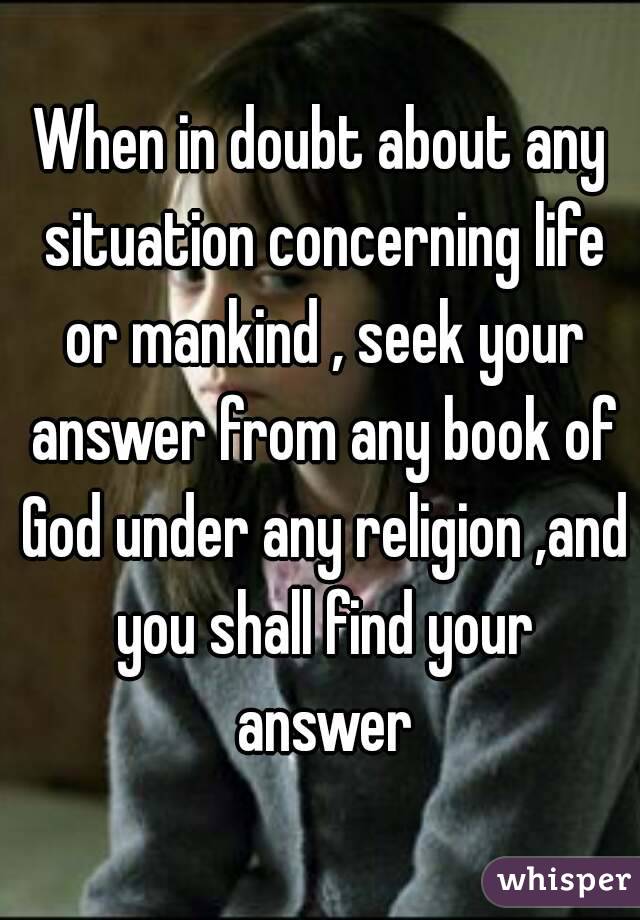 When in doubt about any situation concerning life or mankind , seek your answer from any book of God under any religion ,and you shall find your answer