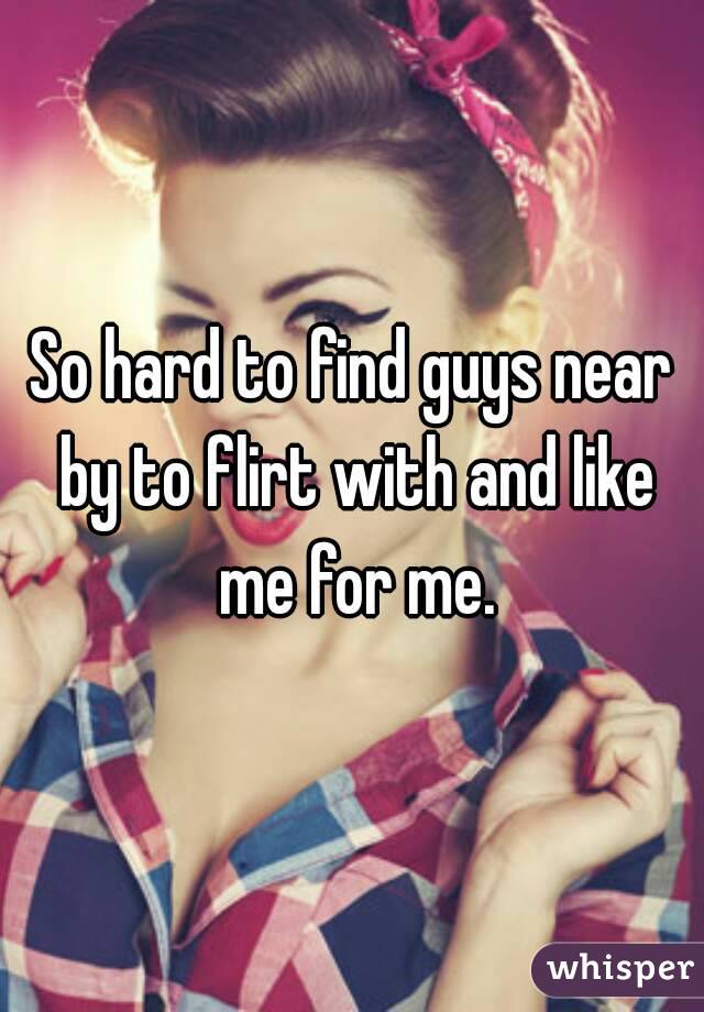 So hard to find guys near by to flirt with and like me for me.