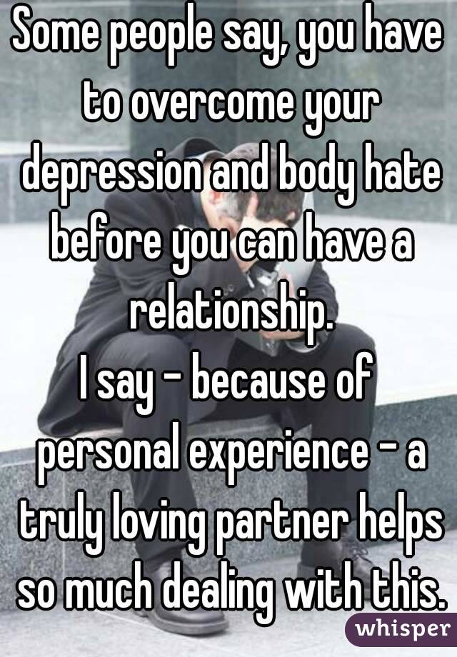 Some people say, you have to overcome your depression and body hate before you can have a relationship.
I say - because of personal experience - a truly loving partner helps so much dealing with this.