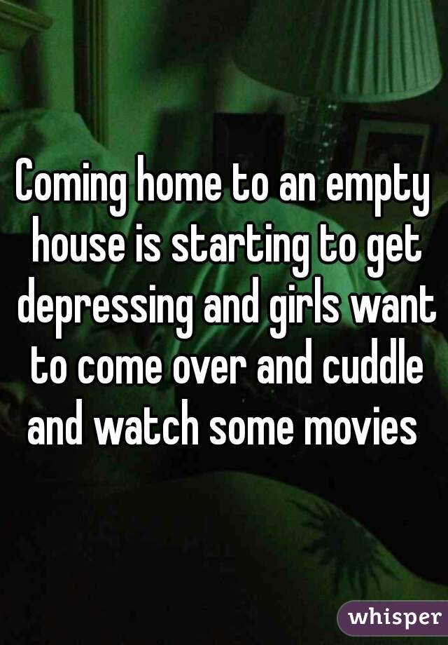 Coming home to an empty house is starting to get depressing and girls want to come over and cuddle and watch some movies 