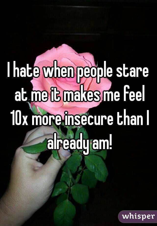 I hate when people stare at me it makes me feel 10x more insecure than I already am!