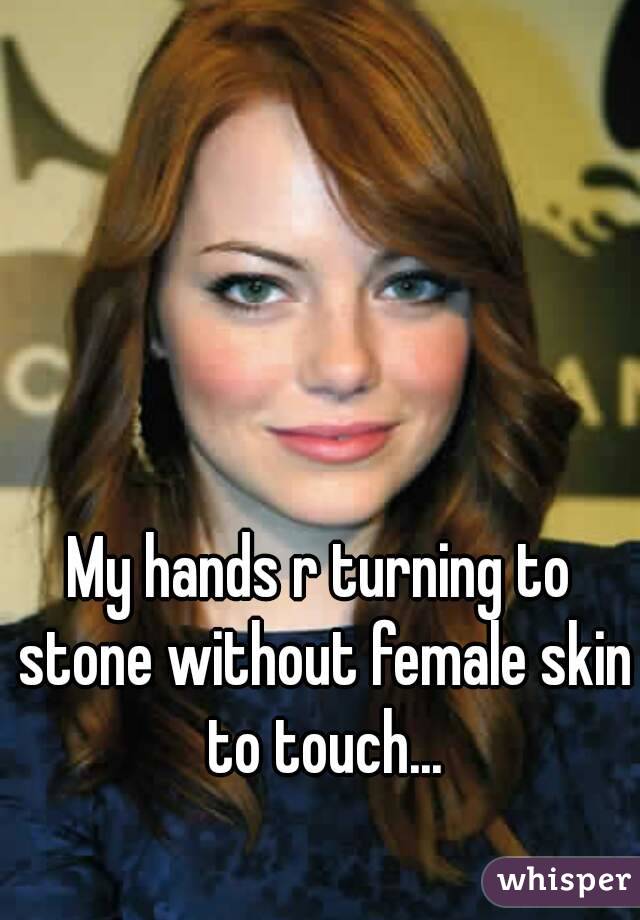 My hands r turning to stone without female skin to touch...