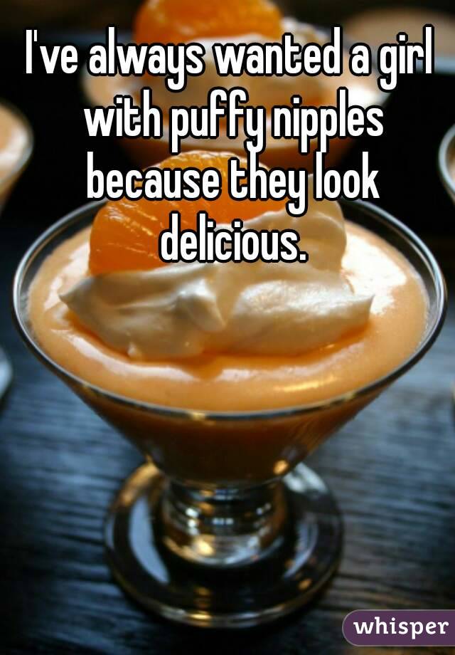I've always wanted a girl with puffy nipples because they look delicious.