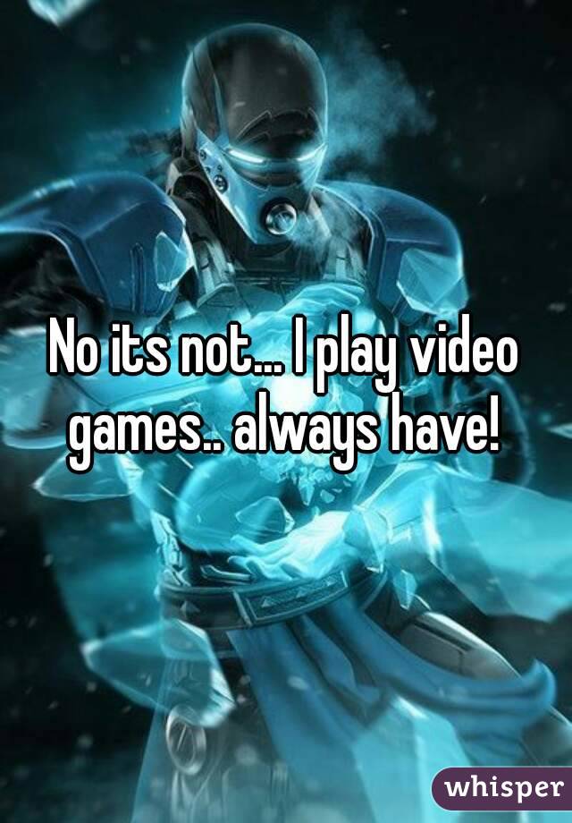 No its not... I play video games.. always have! 