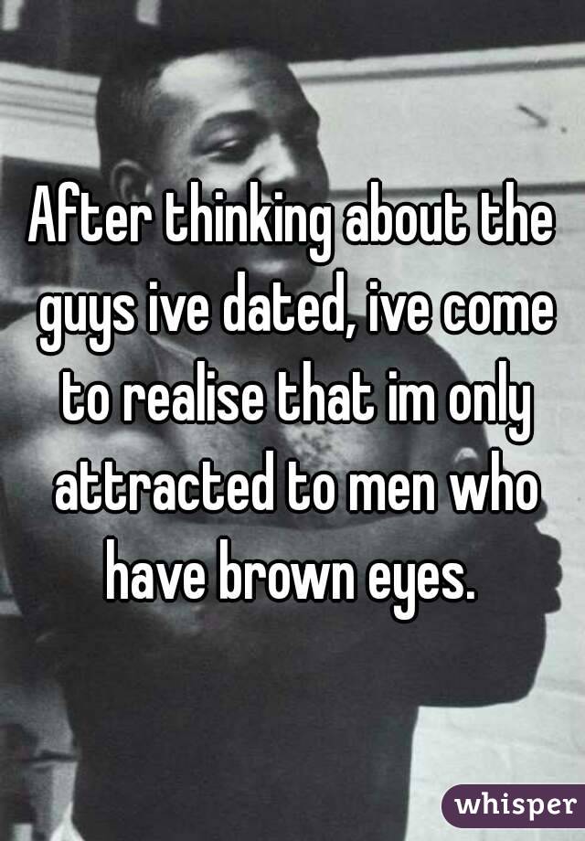 After thinking about the guys ive dated, ive come to realise that im only attracted to men who have brown eyes. 