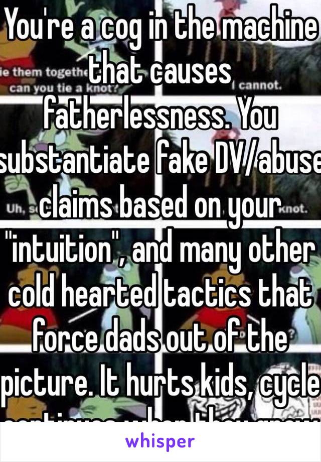 You're a cog in the machine that causes fatherlessness. You substantiate fake DV/abuse claims based on your "intuition", and many other cold hearted tactics that force dads out of the picture. It hurts kids, cycle continues when they grow 