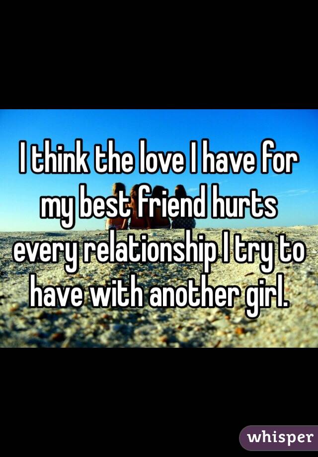 I think the love I have for my best friend hurts every relationship I try to have with another girl. 