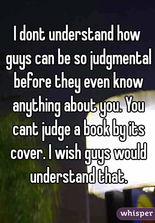 I dont understand how guys can be so judgmental before they even know anything about you. You cant judge a book by its cover. I wish guys would understand that.