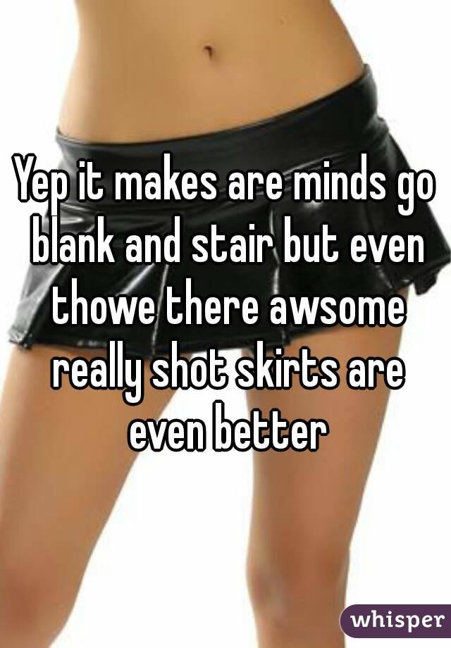 Yep it makes are minds go blank and stair but even thowe there awsome really shot skirts are even better