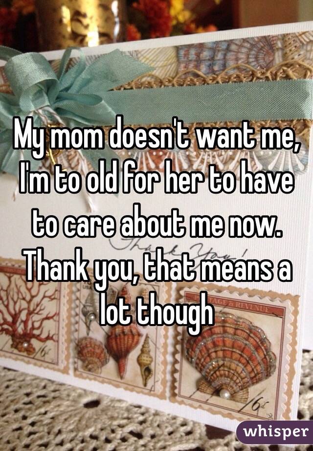 My mom doesn't want me, I'm to old for her to have to care about me now. Thank you, that means a lot though 