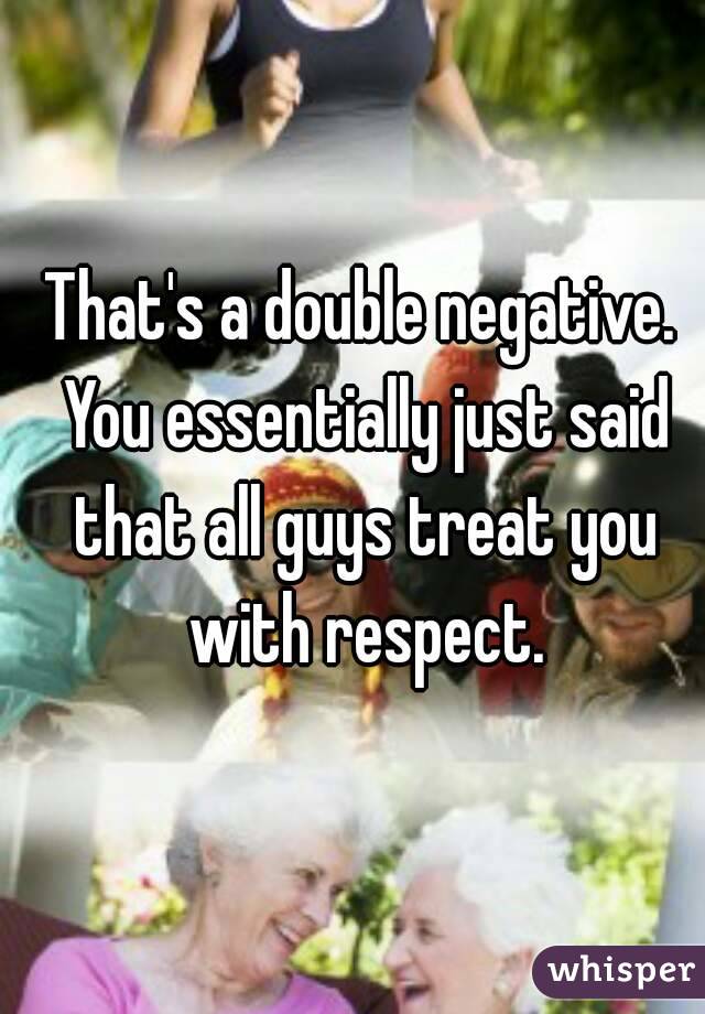 That's a double negative. You essentially just said that all guys treat you with respect.