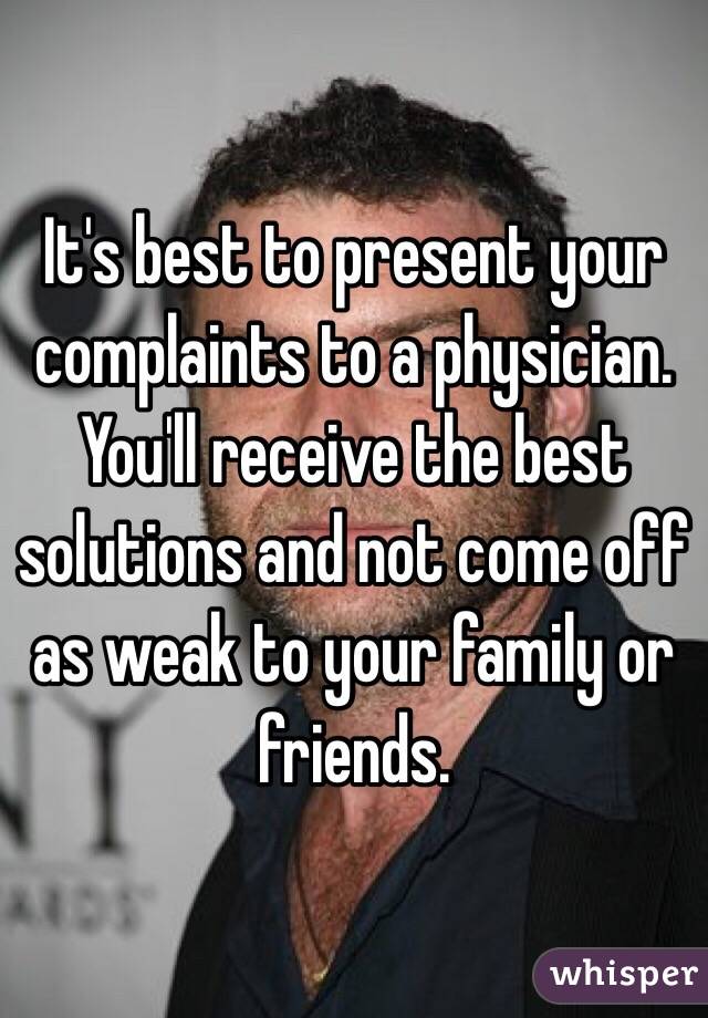 It's best to present your complaints to a physician. You'll receive the best solutions and not come off as weak to your family or friends.
