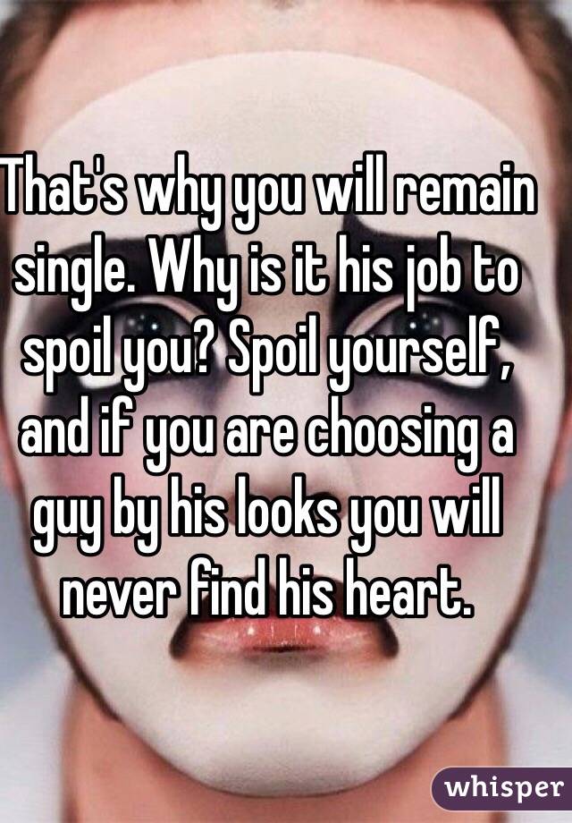 That's why you will remain single. Why is it his job to spoil you? Spoil yourself, and if you are choosing a guy by his looks you will never find his heart. 