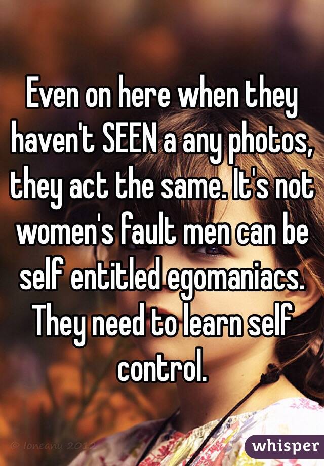 Even on here when they haven't SEEN a any photos, they act the same. It's not women's fault men can be self entitled egomaniacs. They need to learn self control.