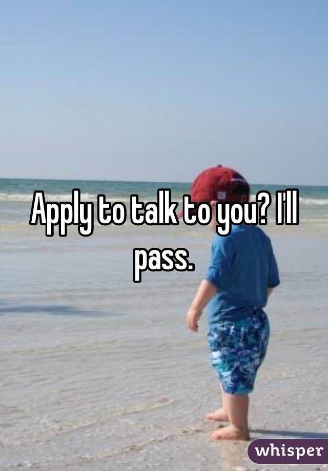 Apply to talk to you? I'll pass. 