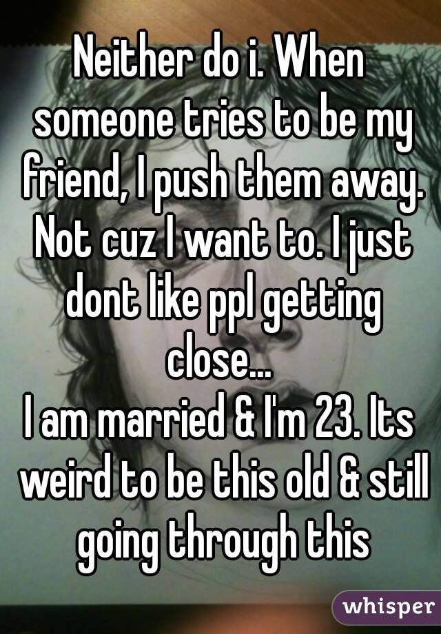 Neither do i. When someone tries to be my friend, I push them away. Not cuz I want to. I just dont like ppl getting close... 
I am married & I'm 23. Its weird to be this old & still going through this