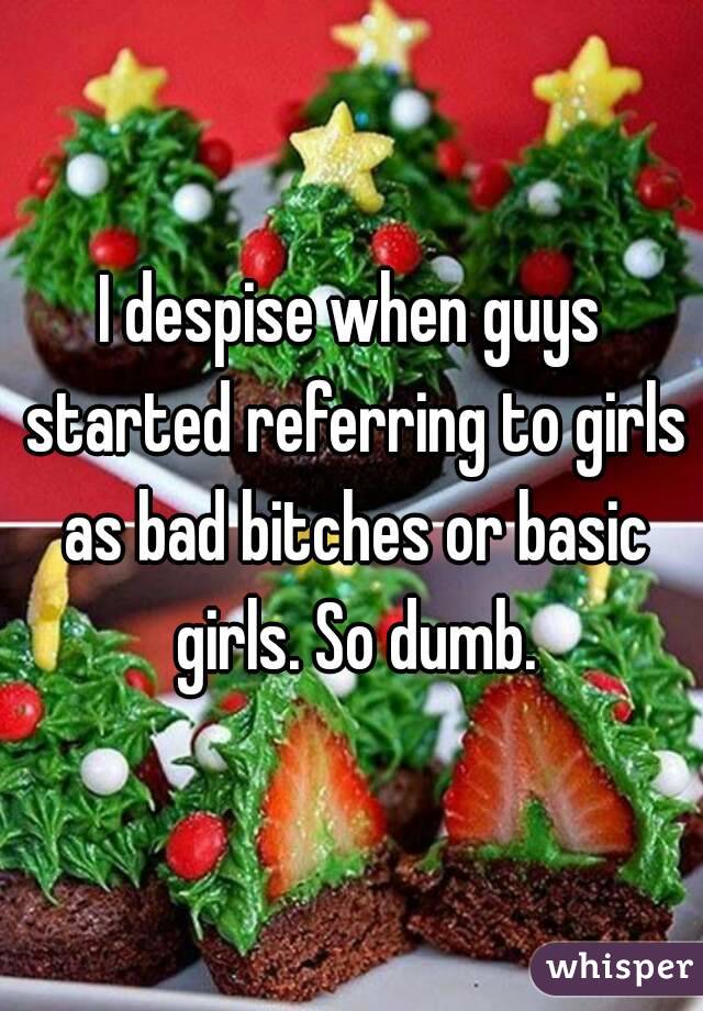 I despise when guys started referring to girls as bad bitches or basic girls. So dumb.